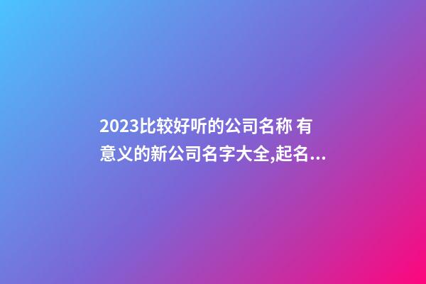 2023比较好听的公司名称 有意义的新公司名字大全,起名之家-第1张-公司起名-玄机派